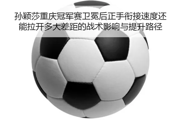 孙颖莎重庆冠军赛卫冕后正手衔接速度还能拉开多大差距的战术影响与提升路径