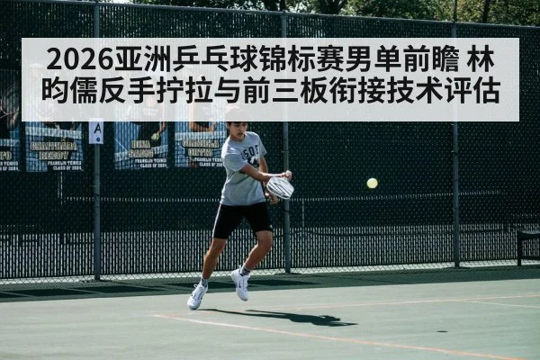 2026亚洲乒乓球锦标赛男单前瞻 林昀儒反手拧拉与前三板衔接技术评估